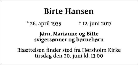 <p>Birte Hansen<br />* 26. april 1935 ✝ 12. juni 2017<br />Jørn, Marianne og Bitte svigersønner og børnebørn<br />Bisættelsen finder sted fra Hørsholm Kirke tirsdag den 20. juni kl. 13.00</p>