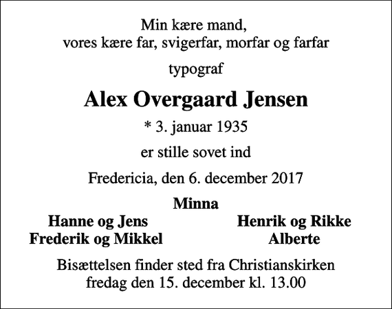<p>Min kære mand, vores kære far, svigerfar, morfar og farfar<br />typograf<br />Alex Overgaard Jensen<br />* 3. januar 1935<br />er stille sovet ind<br />Fredericia, den 6. december 2017<br />Minna<br />Hanne og Jens<br />Henrik og Rikke<br />Frederik og Mikkel<br />Alberte<br />Bisættelsen finder sted fra Christianskirken fredag den 15. december kl. 13.00</p>