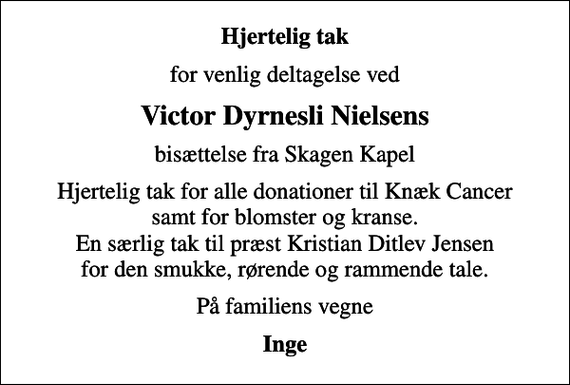 <p>Hjertelig tak<br />for venlig deltagelse ved<br />Victor Dyrnesli Nielsens<br />bisættelse fra Skagen Kapel<br />Hjertelig tak for alle donationer til Knæk Cancer samt for blomster og kranse. En særlig tak til præst Kristian Ditlev Jensen for den smukke, rørende og rammende tale.<br />På familiens vegne<br />Inge</p>