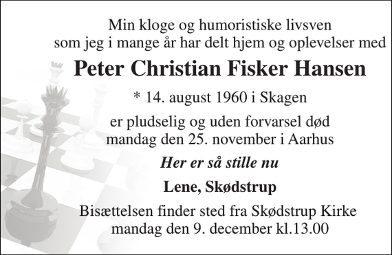 <p>Min kloge og humoristiske livsven som jeg i mange år har delt hjem og oplevelser med<br />Peter Christian Fisker Hansen<br />* 14. august 1960 i Skagen<br />er pludselig og uden forvarsel død mandag den 25. november i Aarhus<br />Her er så stille nu<br />Lene, Skødstrup<br />Bisættelsen finder sted fra Skødstrup Kirke mandag den 9. december kl.13.00</p>