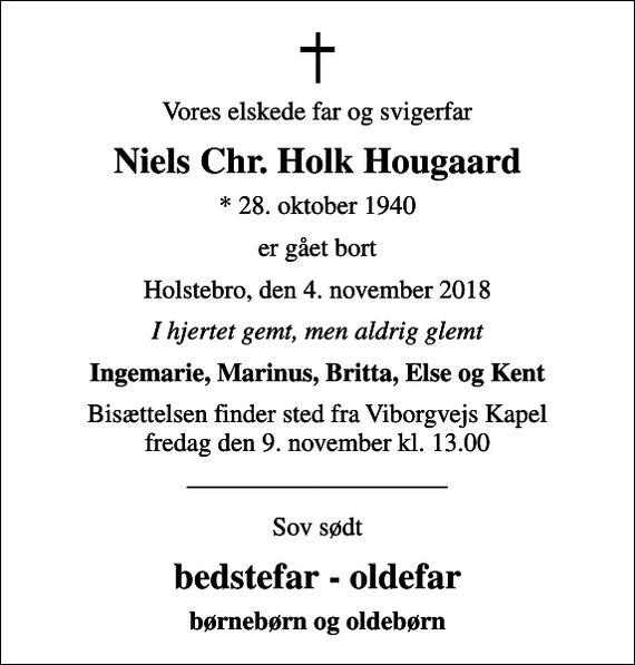<p>Vores elskede far og svigerfar<br />Niels Chr. Holk Hougaard<br />* 28. oktober 1940<br />er gået bort<br />Holstebro, den 4. november 2018<br />I hjertet gemt, men aldrig glemt<br />Ingemarie, Marinus, Britta, Else og Kent<br />Bisættelsen finder sted fra Viborgvejs Kapel fredag den 9. november kl. 13.00<br />Sov sødt<br />bedstefar - oldefar<br />børnebørn og oldebørn</p>