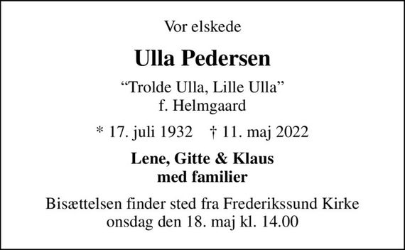 Vor elskede
Ulla Pedersen
Trolde Ulla, Lille Ulla f. Helmgaard
* 17. juli 1932    &#x271d; 11. maj 2022
Lene, Gitte & Klaus med familier
Bisættelsen finder sted fra Frederikssund Kirke  onsdag den 18. maj kl. 14.00