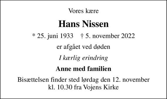 Vores kære
Hans Nissen
* 25. juni 1933    &#x271d; 5. november 2022
er afgået ved døden
I kærlig erindring
Anne med familien
Bisættelsen finder sted lørdag den 12. november kl. 10.30 fra Vojens Kirke