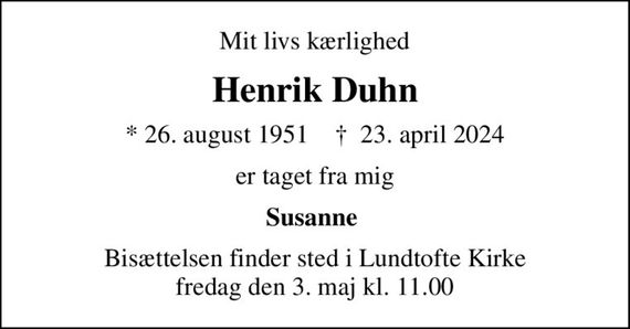 Mit livs kærlighed
Henrik Duhn
* 26. august 1951    &#x271d; 23. april 2024
er taget fra mig
Susanne 
Bisættelsen finder sted i Lundtofte Kirke  fredag den 3. maj kl. 11.00