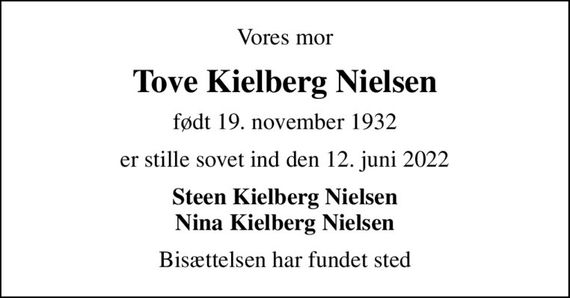 Vores mor
Tove Kielberg Nielsen
født 19. november 1932
er stille sovet ind den 12. juni 2022
Steen Kielberg Nielsen Nina Kielberg Nielsen
Bisættelsen har fundet sted