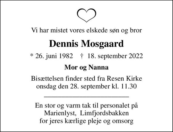 Vi har mistet vores elskede søn og bror
Dennis Mosgaard
* 26. juni 1982    &#x271d; 18. september 2022
Mor og Nanna
Bisættelsen finder sted fra Resen Kirke  onsdag den 28. september kl. 11.30  ________________________
En stor og varm tak til personalet på Marienlyst,  Limfjordsbakken for jeres kærlige pleje og omsorg