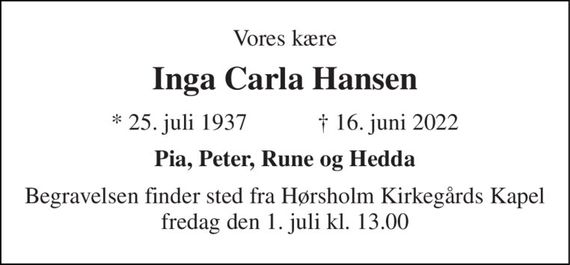 Vores kære 
Inga Carla Hansen 
*&#x200B; 25. juli 1937&#x200B;            &#x271D;&#x200B; 16. juni 2022 
Pia, Peter, Rune og Hedda 
Begravelsen finder sted fra Hørsholm Kirkegårds Kapel fredag den 1. juli kl. 13.00
