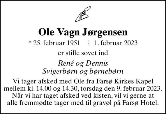 Ole Vagn Jørgensen
* 25. februar 1951    &#x271d; 1. februar 2023
er stille sovet ind
René og Dennis Svigerbørn og børnebørn
Vi tager afsked med Ole fra Farsø Kirkes Kapel mellem kl. 14.00 og 14.30, torsdag den 9. februar 2023. Når vi har taget afsked ved kisten, vil vi gerne at alle fremmødte tager med til gravøl på Farsø Hotel.