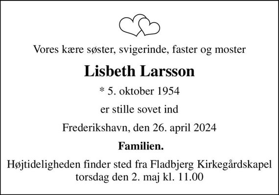 Vores kære søster, svigerinde, faster og moster
Lisbeth Larsson
* 5. oktober 1954
er stille sovet ind
Frederikshavn, den 26. april 2024
 Familien.
Højtideligheden finder sted fra Fladbjerg Kirkegårdskapel  torsdag den 2. maj kl. 11.00