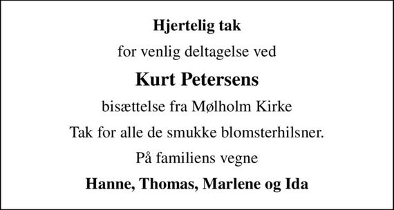 Hjertelig tak
for venlig deltagelse ved
Kurt Petersens
bisættelse fra Mølholm Kirke
Tak for alle de smukke blomsterhilsner.
På familiens vegne
Hanne, Thomas, Marlene og Ida