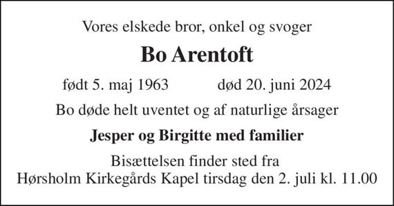 Vores elskede bror, onkel og svoger 
Bo Arentoft 
født 5. maj 1963            død 20. juni 2024 
Bo døde helt uventet og af naturlige årsager 
Jesper og Birgitte med familier 
Bisættelsen finder sted fra  Hørsholm Kirkegårds Kapel tirsdag den 2. juli kl. 11.00