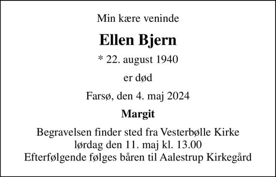 Min kære veninde
Ellen Bjern
* 22. august 1940
er død
Farsø, den 4. maj 2024
Margit
Begravelsen finder sted fra Vesterbølle Kirke  lørdag den 11. maj kl. 13.00  Efterfølgende følges båren til Aalestrup Kirkegård