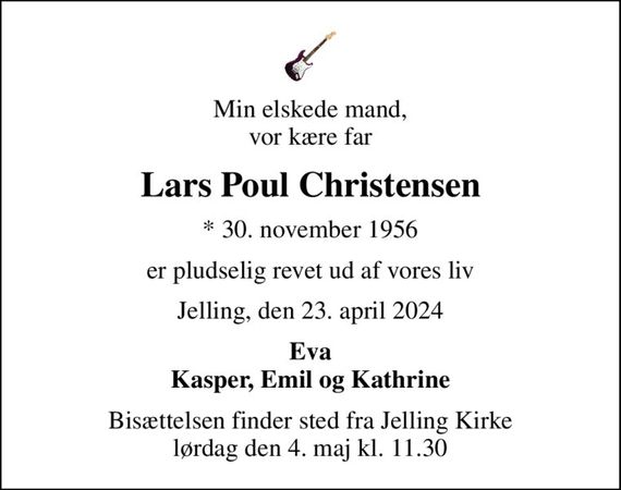 Min elskede mand, vor kære far
Lars Poul Christensen
* 30. november 1956
er pludselig revet ud af vores liv
Jelling, den 23. april 2024
Eva Kasper, Emil og Kathrine
Bisættelsen finder sted fra Jelling Kirke  lørdag den 4. maj kl. 11.30