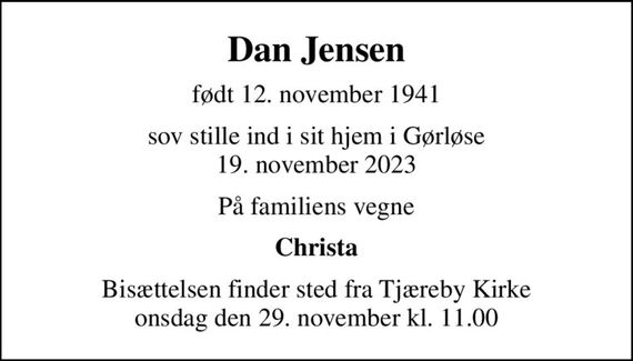 Dan Jensen
født 12. november 1941
sov stille ind i sit hjem i Gørløse 19. november 2023
På familiens vegne
Christa
Bisættelsen finder sted fra Tjæreby Kirke  onsdag den 29. november kl. 11.00