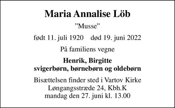 Maria Annalise Löb
Musse
født 11. juli 1920    død 19. juni 2022
På familiens vegne
Henrik, Birgitte svigerbørn, børnebørn og oldebørn
Bisættelsen finder sted i Vartov Kirke Løngangsstræde 24, Kbh.K mandag den 27. juni kl. 13.00
