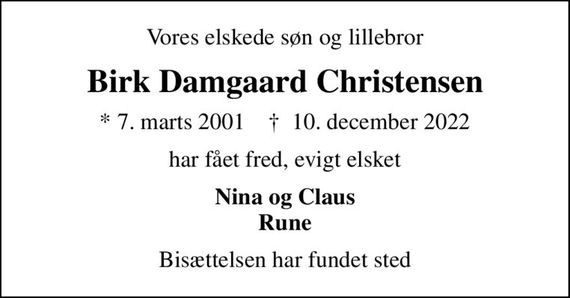 Vores elskede søn og lillebror
Birk Damgaard Christensen
* 7. marts 2001    &#x271d; 10. december 2022
har fået fred, evigt elsket
Nina og Claus Rune
Bisættelsen har fundet sted