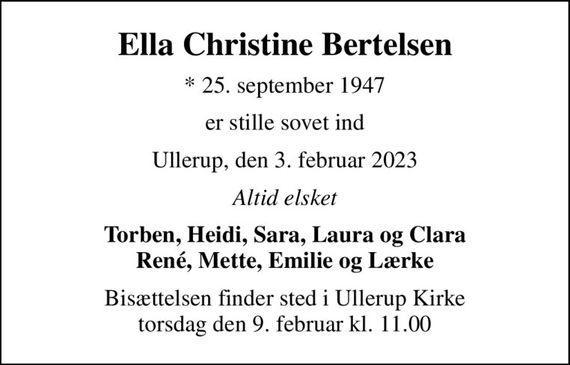 Ella Christine Bertelsen
* 25. september 1947
er stille sovet ind
Ullerup, den 3. februar 2023
Altid elsket
Torben, Heidi, Sara, Laura og Clara René, Mette, Emilie og Lærke
Bisættelsen finder sted i Ullerup Kirke  torsdag den 9. februar kl. 11.00