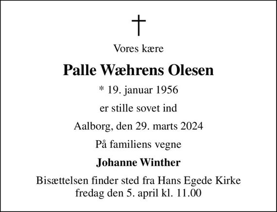 Vores kære
Palle Wæhrens Olesen
* 19. januar 1956
er stille sovet ind
Aalborg, den 29. marts 2024
På familiens vegne
Johanne Winther
Bisættelsen finder sted fra Hans Egede Kirke fredag den 5. april kl. 11.00