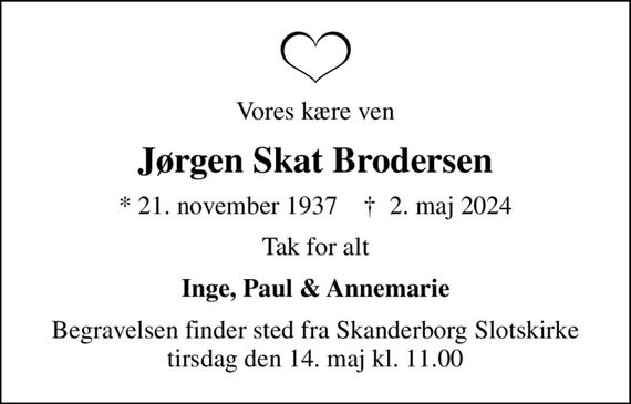 Vores kære ven
Jørgen Skat Brodersen
* 21. november 1937    &#x271d; 2. maj 2024
Tak for alt
Inge, Paul & Annemarie
Begravelsen finder sted fra Skanderborg Slotskirke  tirsdag den 14. maj kl. 11.00