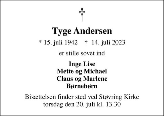 Tyge Andersen
* 15. juli 1942    &#x271d; 14. juli 2023
er stille sovet ind
Inge Lise Mette og Michael Claus og Marlene Børnebørn
Bisættelsen finder sted ved Støvring Kirke  torsdag den 20. juli kl. 13.30