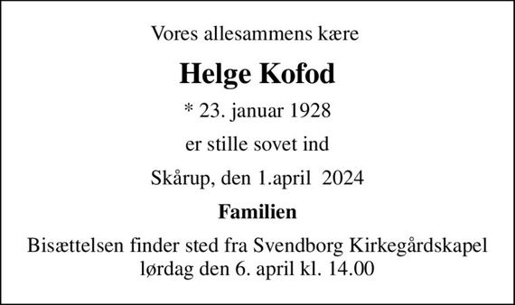 Vores allesammens kære 
Helge Kofod
* 23. januar 1928
er stille sovet ind
Skårup, den 1.april  2024
Familien
Bisættelsen finder sted fra Svendborg Kirkegårdskapel  lørdag den 6. april kl. 14.00