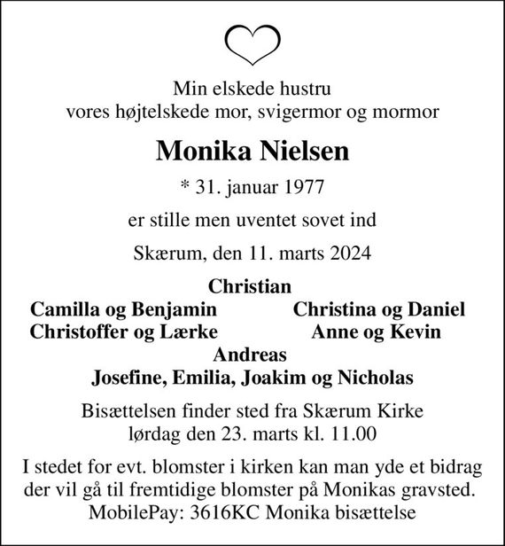 Min elskede hustru vores højtelskede mor, svigermor og mormor
Monika Nielsen
* 31. januar 1977
er stille men uventet sovet ind
Skærum, den 11. marts 2024
Christian 
Camilla og Benjamin 
Christina og Daniel
Christoffer og Lærke 
Anne og Kevin 
Bisættelsen finder sted fra Skærum Kirke  lørdag den 23. marts kl. 11.00 
I stedet for evt. blomster i kirken kan man yde et bidrag der vil gå til fremtidige blomster på Monikas gravsted.  MobilePay: 3616KC Monika bisættelse