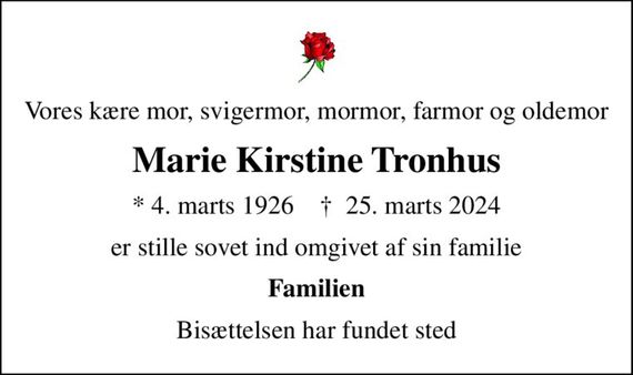 Vores kære mor, svigermor, mormor, farmor og oldemor
Marie Kirstine Tronhus
* 4. marts 1926    &#x271d; 25. marts 2024
er stille sovet ind omgivet af sin familie
Familien
Bisættelsen har fundet sted