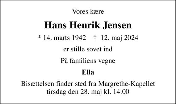 Vores kære
Hans Henrik Jensen
* 14. marts 1942    &#x271d; 12. maj 2024
er stille sovet ind
På familiens vegne
Ella
Bisættelsen finder sted fra Margrethe-Kapellet  tirsdag den 28. maj kl. 14.00