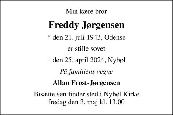 Min kære bror
Freddy Jørgensen
* den 21. juli 1943, Odense
er stille sovet
 den 25. april 2024, Nybøl
På familiens vegne
Allan Frost-Jørgensen
Bisættelsen finder sted i Nybøl Kirke  fredag den 3. maj kl. 13.00