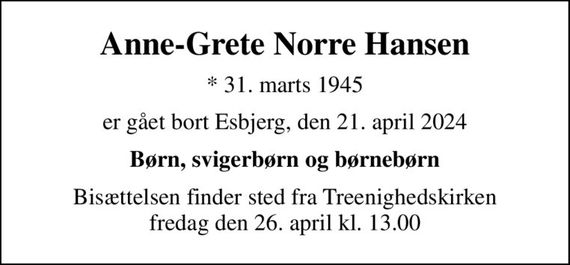 Anne-Grete Norre Hansen
* 31. marts 1945
er gået bort Esbjerg, den 21. april 2024
Børn, svigerbørn og børnebørn
Bisættelsen finder sted fra Treenighedskirken  fredag den 26. april kl. 13.00
