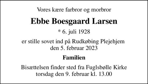 Vores kære farbror og morbror
Ebbe Boesgaard Larsen
* 6. juli 1928
er stille sovet ind på Rudkøbing Plejehjem  den 5. februar 2023
Familien
Bisættelsen finder sted fra Fuglsbølle Kirke  torsdag den 9. februar kl. 13.00