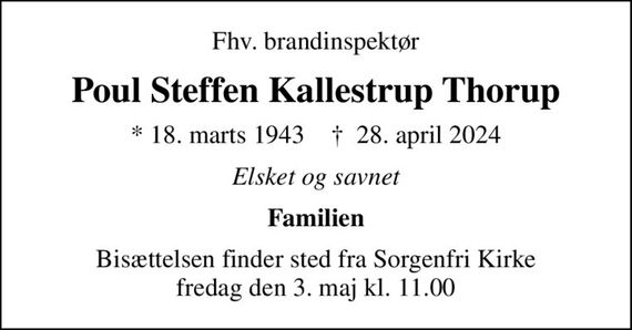 Fhv. brandinspektør
Poul Steffen Kallestrup Thorup
* 18. marts 1943    &#x271d; 28. april 2024
Elsket og savnet
Familien
Bisættelsen finder sted fra Sorgenfri Kirke  fredag den 3. maj kl. 11.00