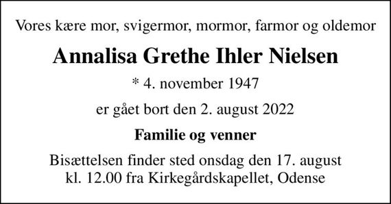 Vores kære mor, svigermor, mormor, farmor og oldemor
Annalisa Grethe Ihler Nielsen
* 4. november 1947
er gået bort den 2. august 2022
Familie og venner
Bisættelsen finder sted onsdag den 17. august kl. 12.00 fra Kirkegårdskapellet, Odense
