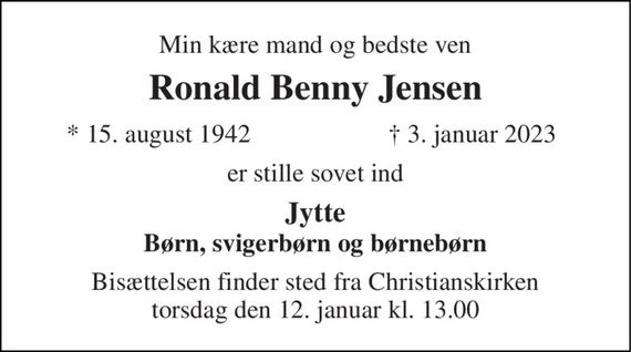 Min kære mand og bedste ven 
Ronald Benny Jensen 
* 15. august 1942 
&#x2020; 3. januar 2023 
er stille sovet ind 
Jytte Børn, svigerbørn og børnebørn 
Bisættelsen finder sted fra Christianskirken torsdag den 12. januar kl. 13.00