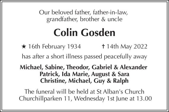 Our beloved father, father-in-law,  grandfather, brother & uncle 
Colin Gosden 
&#x2605;&#x200B; 16th February 1934            &#x271D;&#x200B; 14th May 2022 
has after a short illness passed peacefully away 
Michael, Sabine, Theodor, Gabriel & Alexander  Patrick, Ida Marie, August & Sara Christine, Michael, Guy & Ralph 
The funeral will be held at St Alban&#x27;s Church  Churchillparken 11, Wednesday 1st June at 13.00