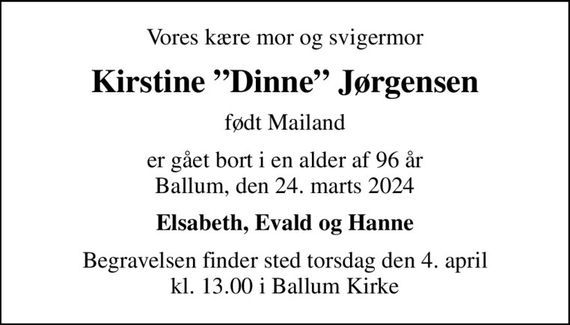 Vores kære mor og svigermor
Kirstine Dinne Jørgensen
født Mailand
er gået bort i en alder af 96 år Ballum, den 24. marts 2024
Elsabeth, Evald og Hanne
Begravelsen finder sted torsdag den 4. april kl. 13.00 i Ballum Kirke