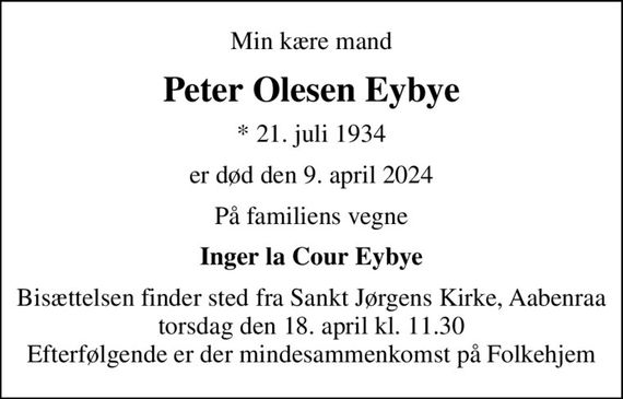 Min kære mand
Peter Olesen Eybye
* 21. juli 1934
er død den 9. april 2024
På familiens vegne
Inger la Cour Eybye
Bisættelsen finder sted fra Sankt Jørgens Kirke, Aabenraa torsdag den 18. april kl. 11.30 Efterfølgende er der mindesammenkomst på Folkehjem