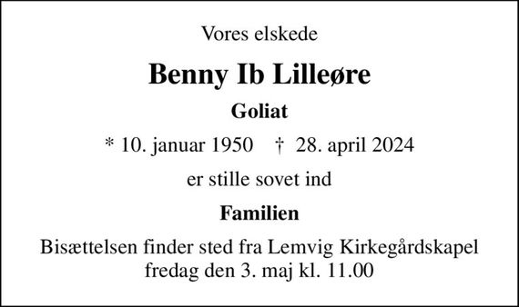 Vores elskede
Benny Ib Lilleøre
Goliat
* 10. januar 1950    &#x271d; 28. april 2024
er stille sovet ind
Familien
Bisættelsen finder sted fra Lemvig Kirkegårdskapel  fredag den 3. maj kl. 11.00