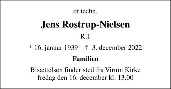 dr.techn.
Jens Rostrup-Nielsen
R.1
* 16. januar 1939    &#x271d; 3. december 2022
Familien
Bisættelsen finder sted fra Virum Kirke  fredag den 16. december kl. 13.00