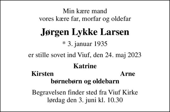 Min kære mand vores kære far, morfar og oldefar
Jørgen Lykke Larsen
* 3. januar 1935
er stille sovet ind Viuf, den 24. maj 2023
Katrine
Kirsten
Arne
Begravelsen finder sted fra Viuf Kirke  lørdag den 3. juni kl. 10.30
