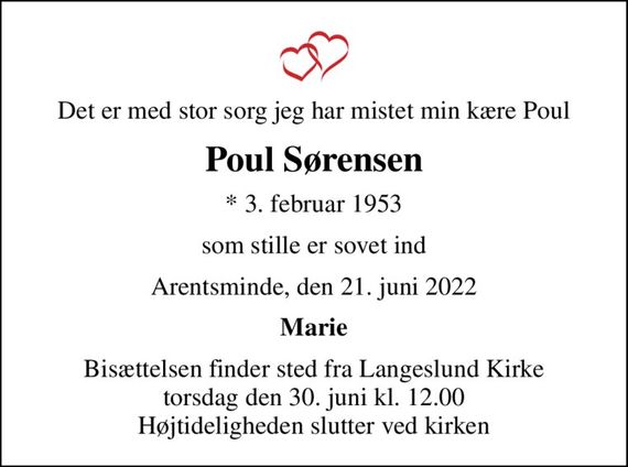 Det er med stor sorg jeg har mistet min kære Poul
Poul Sørensen
* 3. februar 1953
som stille er sovet ind
Arentsminde, den 21. juni 2022
Marie
Bisættelsen finder sted fra Langeslund Kirke  torsdag den 30. juni kl. 12.00  Højtideligheden slutter ved kirken