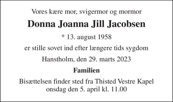 Vores kære mor, svigermor og mormor 
Donna Joanna Jill Jacobsen 
* 13. august 1958 
er stille sovet ind efter længere tids sygdom 
Hanstholm, den 29. marts 2023 
Familien 
Bisættelsen finder sted fra Thisted Vestre Kapel onsdag den 5. april kl. 11.00