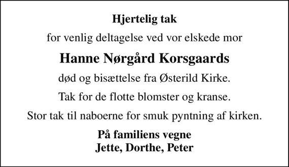 Hjertelig tak
for venlig deltagelse ved vor elskede mor
Hanne Nørgård Korsgaards
død og bisættelse fra Østerild Kirke.
Tak for de flotte blomster og kranse.
Stor tak til naboerne for smuk pyntning af kirken.
<b>På familiens vegne Jette, Dorthe, Peter</b>