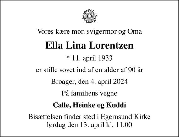 Vores kære mor, svigermor og Oma
Ella Lina Lorentzen
* 11. april 1933
er stille sovet ind af en alder af 90 år
Broager, den 4. april 2024
På familiens vegne
Calle, Heinke og Kuddi
Bisættelsen finder sted i Egernsund Kirke  lørdag den 13. april kl. 11.00