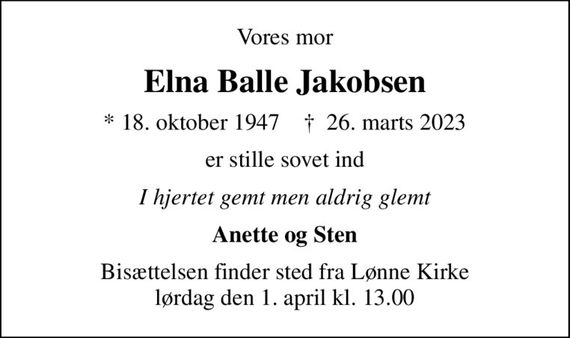 Vores mor
Elna Balle Jakobsen
* 18. oktober 1947    &#x271d; 26. marts 2023
er stille sovet ind
I hjertet gemt men aldrig glemt
Anette og Sten
Bisættelsen finder sted fra Lønne Kirke  lørdag den 1. april kl. 13.00
