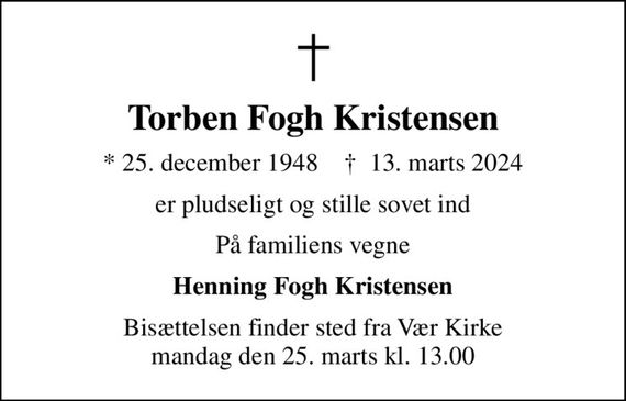 Torben Fogh Kristensen
* 25. december 1948    &#x271d; 13. marts 2024
er pludseligt og stille sovet ind
På familiens vegne
Henning Fogh Kristensen
Bisættelsen finder sted fra Vær Kirke  mandag den 25. marts kl. 13.00