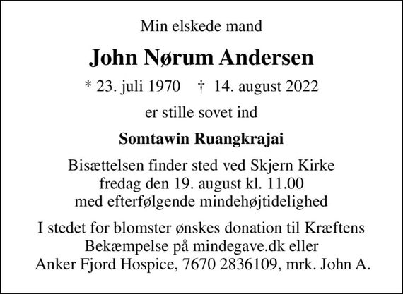 Min elskede mand
John Nørum Andersen
* 23. juli 1970    &#x271d; 14. august 2022
er stille sovet ind
Somtawin Ruangkrajai
Bisættelsen finder sted ved Skjern Kirke  fredag den 19. august kl. 11.00  med efterfølgende mindehøjtidelighed
I stedet for blomster ønskes donation til Kræftens Bekæmpelse på mindegave.dk eller  Anker Fjord Hospice, 7670 2836109, mrk. John A.