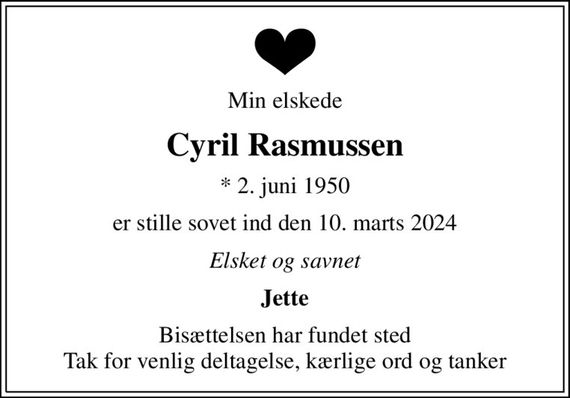 Min elskede
Cyril Rasmussen
* 2. juni 1950
er stille sovet ind den 10. marts 2024
Elsket og savnet
Jette
Bisættelsen har fundet sted Tak for venlig deltagelse, kærlige ord og tanker