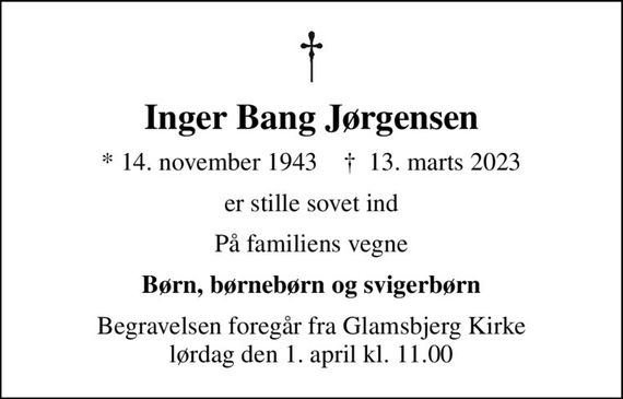 Inger Bang Jørgensen
* 14. november 1943    &#x271d; 13. marts 2023
er stille sovet ind
På familiens vegne
Børn, børnebørn og svigerbørn
Begravelsen foregår fra Glamsbjerg Kirke  lørdag den 1. april kl. 11.00