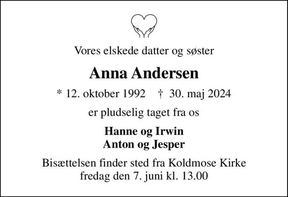 Vores elskede datter og søster
Anna Andersen
* 12. oktober 1992    &#x271d; 30. maj 2024
er pludselig taget fra os
Hanne og Irwin Anton og Jesper
Bisættelsen finder sted fra Koldmose Kirke  fredag den 7. juni kl. 13.00